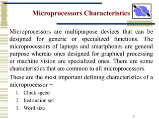 3
Microprocessors Characteristics
Microprocessors are multipurpose devices that can be
designed for generic or specialized functions. The
microprocessors of laptops and smartphones are general
purpose whereas ones designed for graphical processing
or machine vision are specialized ones. There are some
characteristics that are common to all microprocessors.
These are the most important defining characteristics of a
microprocessor −
1. Clock speed
2. Instruction set
3. Word size
 