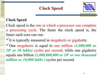 4
Clock Speed
Clock Speed
Clock speed is the rate at which a processor can complete
a processing cycle. The faster the clock speed is, the
faster each core can run.
It is typically measured in megahertz or gigahertz.
One megahertz is equal to one million (1,000,000 or
106
or 10 lakhs) cycles per second, while one gigahertz
equals one billion (1,000,000,000 or 109
or one thousand
million or 10,000 lakhs ) cycles per second.
 