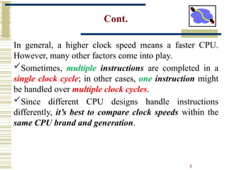 5
Cont.
In general, a higher clock speed means a faster CPU.
However, many other factors come into play.
Sometimes, multiple instructions are completed in a
single clock cycle; in other cases, one instruction might
be handled over multiple clock cycles.
Since different CPU designs handle instructions
differently, it’s best to compare clock speeds within the
same CPU brand and generation.
 