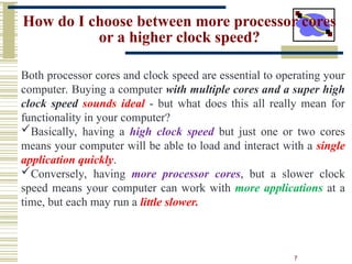 7
How do I choose between more processor cores
or a higher clock speed?
Both processor cores and clock speed are essential to operating your
computer. Buying a computer with multiple cores and a super high
clock speed sounds ideal - but what does this all really mean for
functionality in your computer?
Basically, having a high clock speed but just one or two cores
means your computer will be able to load and interact with a single
application quickly.
Conversely, having more processor cores, but a slower clock
speed means your computer can work with more applications at a
time, but each may run a little slower.
 