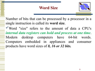 9
Word Size
Number of bits that can be processed by a processor in a
single instruction is called its word size.
Word "size" refers to the amount of data a CPU's
internal data registers can hold and process at one time.
Modern desktop computers have 64-bit words.
Computers embedded in appliances and consumer
products have word sizes of 8, 16 or 32 bits.
 