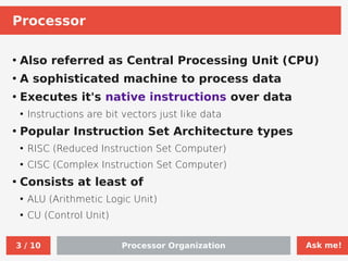 Ask me!
Processor Organization
3 / 10
Processor
●
Also referred as Central Processing Unit (CPU)
●
A sophisticated machine to process data
●
Executes it's native instructions over data
●
Instructions are bit vectors just like data
●
Popular Instruction Set Architecture types
●
RISC (Reduced Instruction Set Computer)
●
CISC (Complex Instruction Set Computer)
●
Consists at least of
●
ALU (Arithmetic Logic Unit)
●
CU (Control Unit)
 