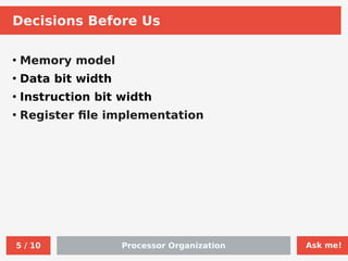 Ask me!
Processor Organization
5 / 10
Decisions Before Us
●
Memory model
●
Data bit width
●
Instruction bit width
●
Register file implementation
 
