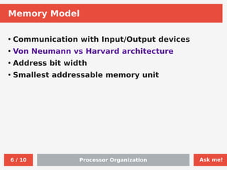 Ask me!
Processor Organization
6 / 10
Memory Model
●
Communication with Input/Output devices
●
Von Neumann vs Harvard architecture
●
Address bit width
●
Smallest addressable memory unit
 