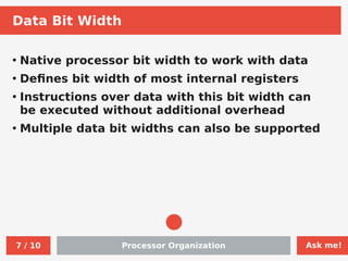 Ask me!
Processor Organization
7 / 10
Data Bit Width
●
Native processor bit width to work with data
●
Defines bit width of most internal registers
●
Instructions over data with this bit width can
be executed without additional overhead
●
Multiple data bit widths can also be supported
 