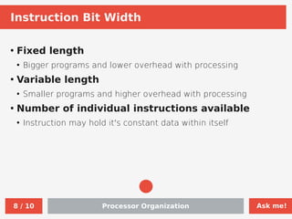 Ask me!
Processor Organization
8 / 10
Instruction Bit Width
●
Fixed length
●
Bigger programs and lower overhead with processing
●
Variable length
●
Smaller programs and higher overhead with processing
●
Number of individual instructions available
●
Instruction may hold it's constant data within itself
 