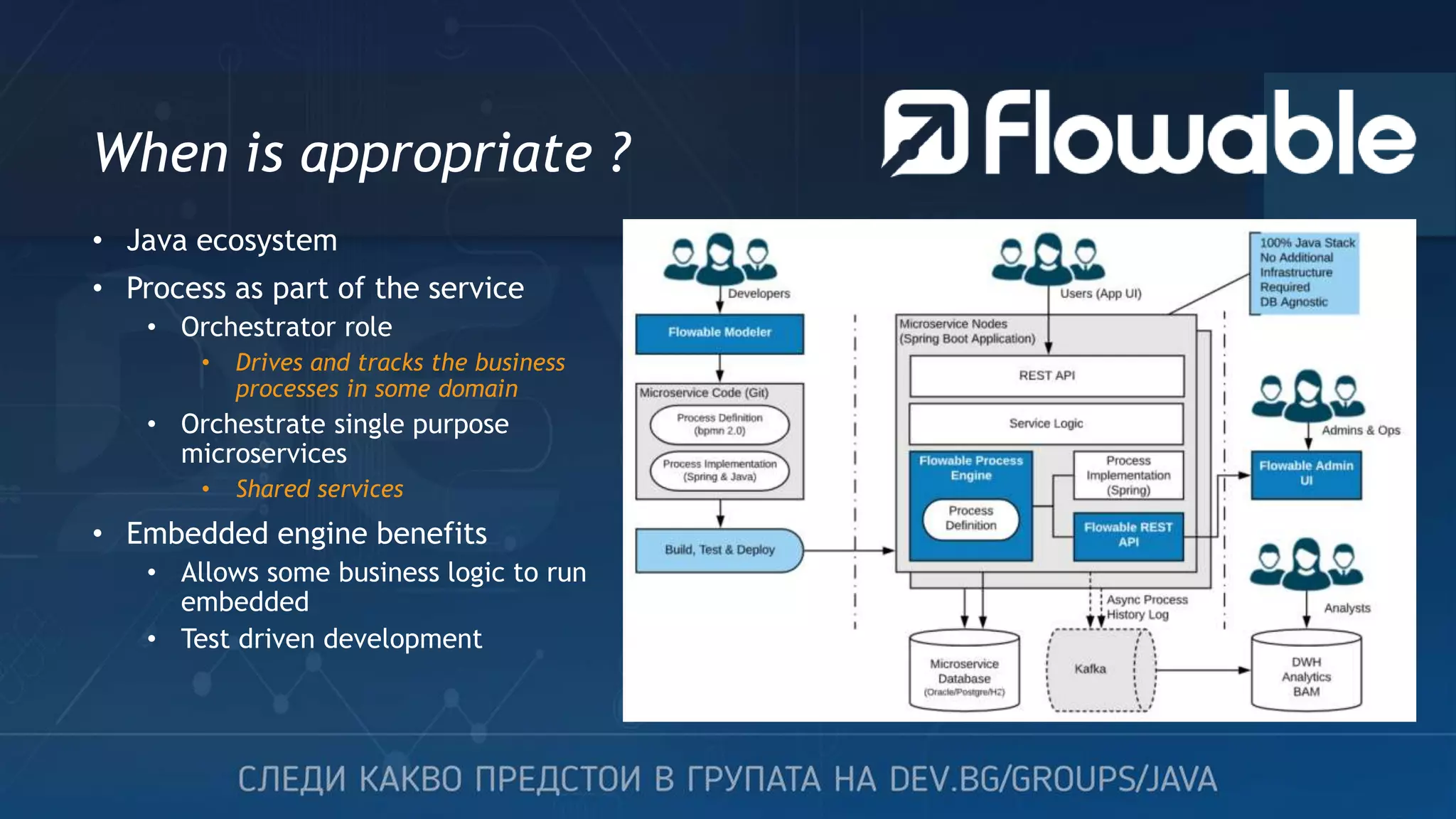 When is appropriate ? • Java ecosystem • Process as part of the service • Orchestrator role • Drives and tracks the business processes in some domain • Orchestrate single purpose microservices • Shared services • Embedded engine benefits • Allows some business logic to run embedded • Test driven development 