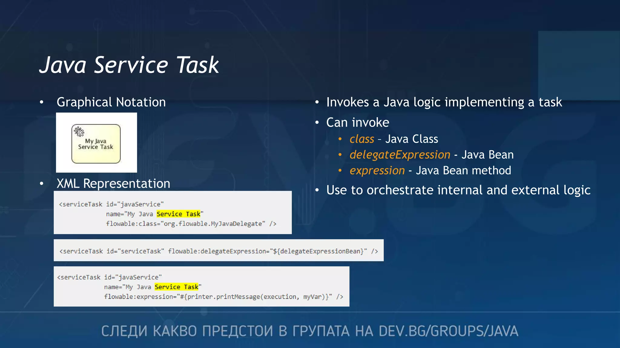 Java Service Task • Invokes a Java logic implementing a task • Can invoke • class – Java Class • delegateExpression - Java Bean • expression - Java Bean method • Use to orchestrate internal and external logic • Graphical Notation • XML Representation 