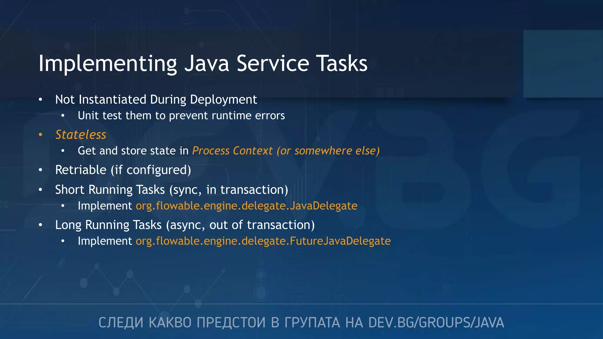 Implementing Java Service Tasks • Not Instantiated During Deployment • Unit test them to prevent runtime errors • Stateless • Get and store state in Process Context (or somewhere else) • Retriable (if configured) • Short Running Tasks (sync, in transaction) • Implement org.flowable.engine.delegate.JavaDelegate • Long Running Tasks (async, out of transaction) • Implement org.flowable.engine.delegate.FutureJavaDelegate 