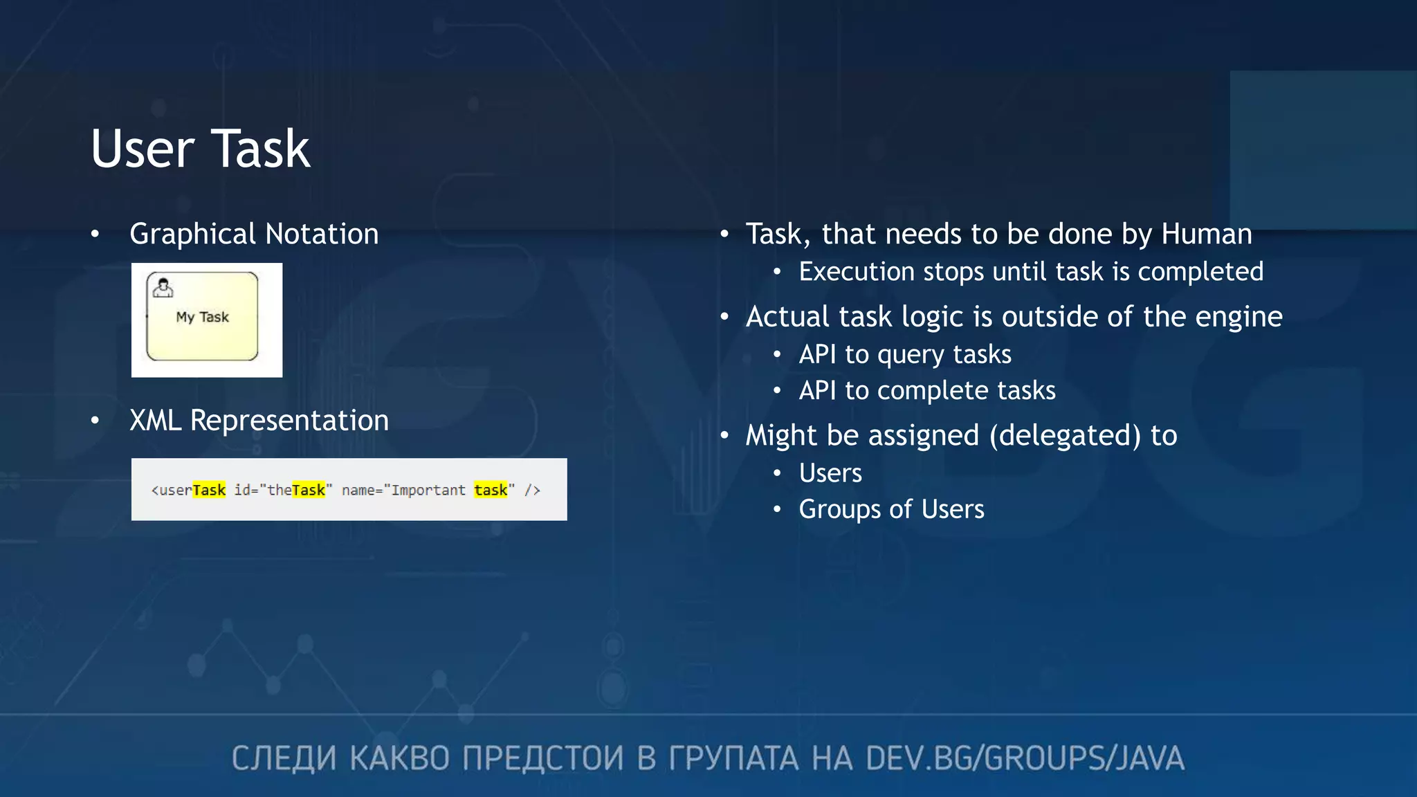 User Task • Task, that needs to be done by Human • Execution stops until task is completed • Actual task logic is outside of the engine • API to query tasks • API to complete tasks • Might be assigned (delegated) to • Users • Groups of Users • Graphical Notation • XML Representation 