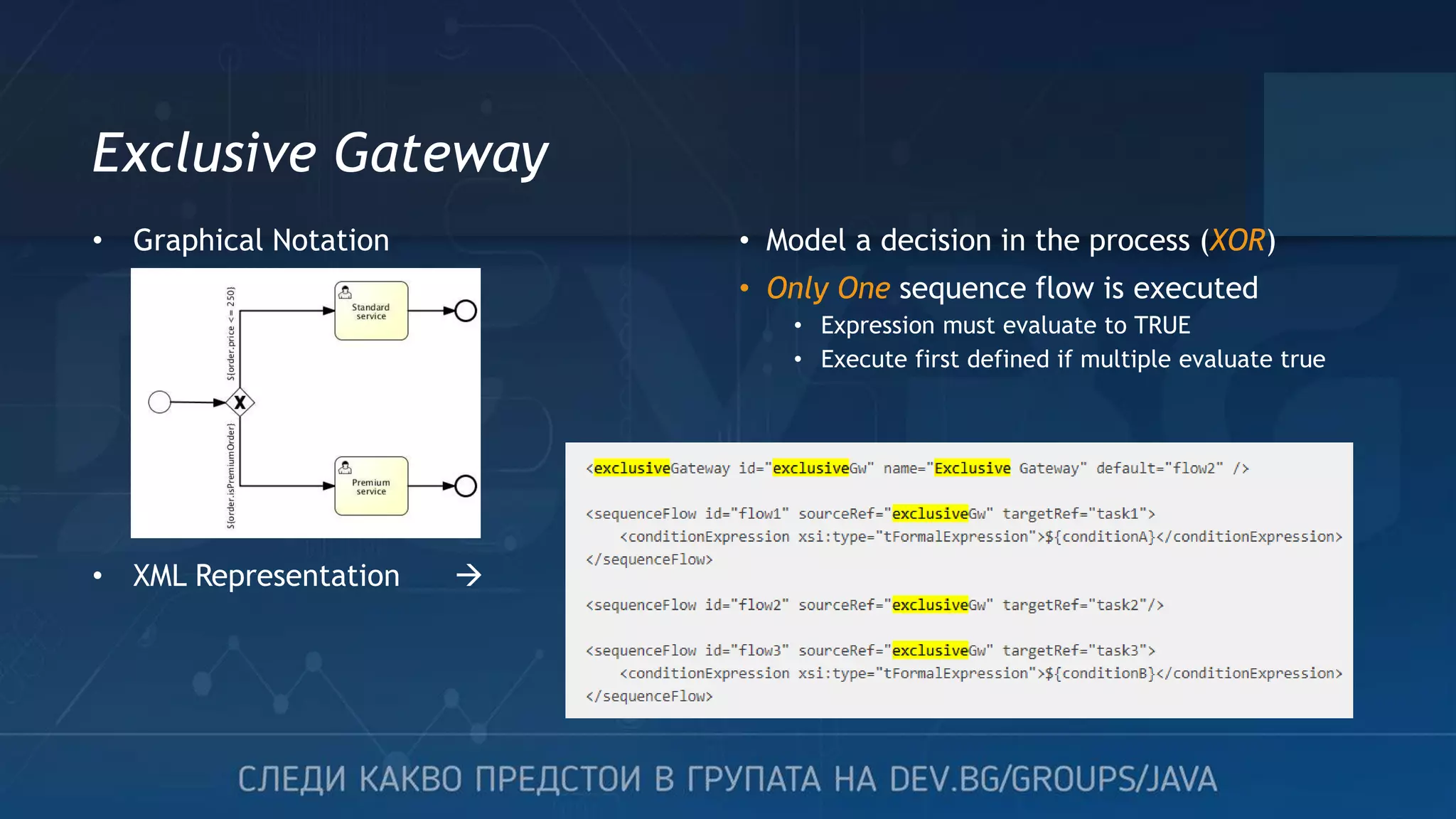 Exclusive Gateway • Model a decision in the process (XOR) • Only One sequence flow is executed • Expression must evaluate to TRUE • Execute first defined if multiple evaluate true • Graphical Notation • XML Representation  