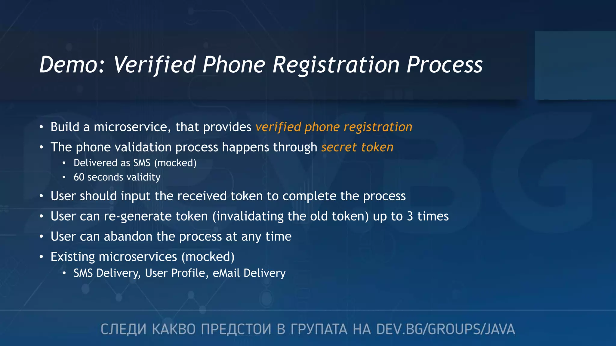 Demo: Verified Phone Registration Process • Build a microservice, that provides verified phone registration • The phone validation process happens through secret token • Delivered as SMS (mocked) • 60 seconds validity • User should input the received token to complete the process • User can re-generate token (invalidating the old token) up to 3 times • User can abandon the process at any time • Existing microservices (mocked) • SMS Delivery, User Profile, eMail Delivery 