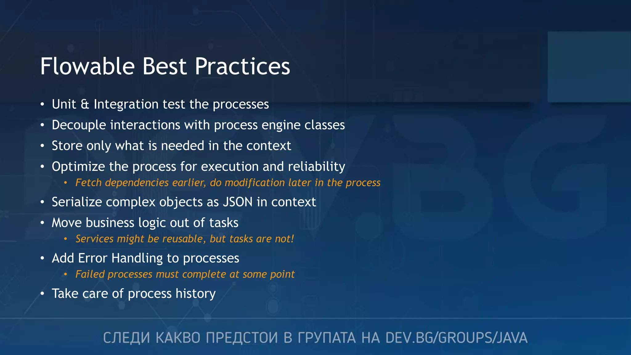 Flowable Best Practices • Unit & Integration test the processes • Decouple interactions with process engine classes • Store only what is needed in the context • Optimize the process for execution and reliability • Fetch dependencies earlier, do modification later in the process • Serialize complex objects as JSON in context • Move business logic out of tasks • Services might be reusable, but tasks are not! • Add Error Handling to processes • Failed processes must complete at some point • Take care of process history 