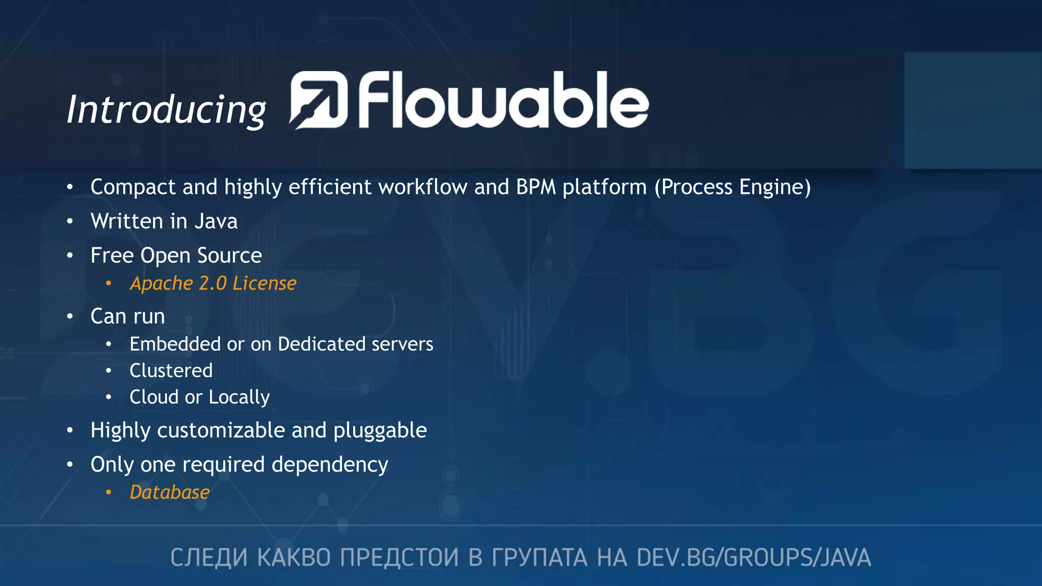 Introducing • Compact and highly efficient workflow and BPM platform (Process Engine) • Written in Java • Free Open Source • Apache 2.0 License • Can run • Embedded or on Dedicated servers • Clustered • Cloud or Locally • Highly customizable and pluggable • Only one required dependency • Database 