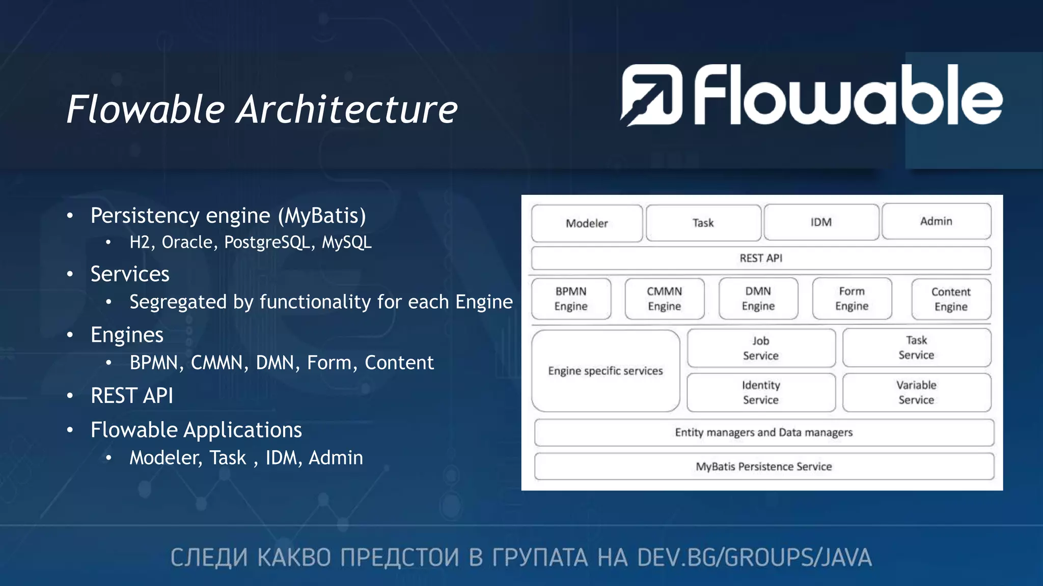 Flowable Architecture • Persistency engine (MyBatis) • H2, Oracle, PostgreSQL, MySQL • Services • Segregated by functionality for each Engine • Engines • BPMN, CMMN, DMN, Form, Content • REST API • Flowable Applications • Modeler, Task , IDM, Admin 