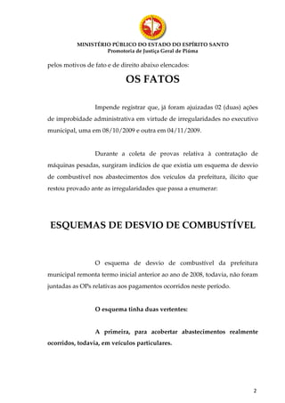MINISTÉRIO PÚBLICO DO ESTADO DO ESPÍRITO SANTO
                   Promotoria de Justiça Geral de Piúma

pelos motivos de fato e de direito abaixo elencados:

                            OS FATOS

                 Impende registrar que, já foram ajuizadas 02 (duas) ações
de improbidade administrativa em virtude de irregularidades no executivo
municipal, uma em 08/10/2009 e outra em 04/11/2009.


                 Durante a coleta de provas relativa à contratação de
máquinas pesadas, surgiram indícios de que existia um esquema de desvio
de combustível nos abastecimentos dos veículos da prefeitura, ilícito que
restou provado ante as irregularidades que passa a enumerar:




ESQUEMAS DE DESVIO DE COMBUSTÍVEL


                 O esquema de desvio de combustível da prefeitura
municipal remonta termo inicial anterior ao ano de 2008, todavia, não foram
juntadas as OPs relativas aos pagamentos ocorridos neste período.


                 O esquema tinha duas vertentes:


                 A primeira, para acobertar abastecimentos realmente
ocorridos, todavia, em veículos particulares.




                                                                         2
 