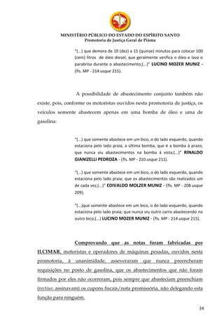 MINISTÉRIO PÚBLICO DO ESTADO DO ESPÍRITO SANTO
                     Promotoria de Justiça Geral de Piúma

                  “(...) que demora de 10 (dez) a 15 (quinze) minutos para colocar 100
                  (cem) litros de óleo diesel; que geralmente verifica o óleo e lava o
                  parabrisa durante o abastecimento;(...)” LUCINO MOZER MUNIZ -
                  (fls. MP - 214 usque 215).



                  A possibilidade de abastecimento conjunto também não
existe, pois, conforme os motoristas ouvidos nesta promotoria de justiça, os
veículos somente abastecem apenas em uma bomba de óleo e uma de
gasolina:


                  “(...) que somente abastece em um bico, o do lado esquerdo, quando
                  estaciona pelo lado praia, a última bomba, que é a bomba à prazo;
                  que nunca viu abastecimentos na bomba á vista;(...)” RINALDO
                  GIANIZELLI PEDROZA - (fls. MP - 210 usque 211).

                  “(...) que somente abastece em um bico, o do lado esquerdo, quando
                  estaciona pelo lado praia; que os abastecimentos são realizados um
                  de cada vez;(...)” EDIVALDO MOLZER MUNIZ - (fls. MP - 208 usque
                  209).

                  “(...)que somente abastece em um bico, o do lado esquerdo, quando
                  estaciona pelo lado praia; que nunca viu outro carro abastecendo no
                  outro bico;(...) LUCINO MOZER MUNIZ - (fls. MP - 214 usque 215).




                  Comprovando que as notas foram fabricadas por
ILCIMAR, motoristas e operadores de máquinas pesadas, ouvidos nesta
promotoria,   à   unanimidade,        asseveraram     que    nunca    preencheram
requisições no posto de gasolina, que os abastecimentos que não foram
firmados por eles não ocorreram, pois sempre que abasteciam preenchiam
(rectius: assinavam) os cupons fiscais/nota promissória, não delegando esta
função para ninguém.

                                                                                    24
 