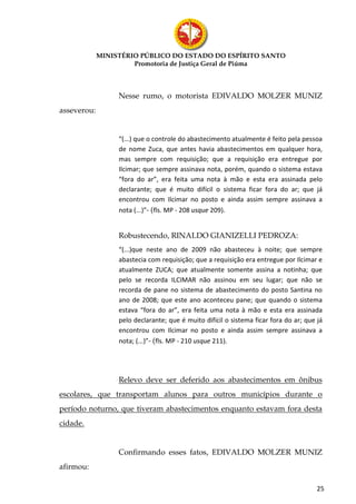 MINISTÉRIO PÚBLICO DO ESTADO DO ESPÍRITO SANTO
                      Promotoria de Justiça Geral de Piúma



                  Nesse rumo, o motorista EDIVALDO MOLZER MUNIZ
asseverou:


                  “(...) que o controle do abastecimento atualmente é feito pela pessoa
                  de nome Zuca, que antes havia abastecimentos em qualquer hora,
                  mas sempre com requisição; que a requisição era entregue por
                  Ilcimar; que sempre assinava nota, porém, quando o sistema estava
                  “fora do ar”, era feita uma nota à mão e esta era assinada pelo
                  declarante; que é muito difícil o sistema ficar fora do ar; que já
                  encontrou com Ilcimar no posto e ainda assim sempre assinava a
                  nota (...)”- (fls. MP - 208 usque 209).


                  Robustecendo, RINALDO GIANIZELLI PEDROZA:
                  “(...)que neste ano de 2009 não abasteceu à noite; que sempre
                  abastecia com requisição; que a requisição era entregue por Ilcimar e
                  atualmente ZUCA; que atualmente somente assina a notinha; que
                  pelo se recorda ILCIMAR não assinou em seu lugar; que não se
                  recorda de pane no sistema de abastecimento do posto Santina no
                  ano de 2008; que este ano aconteceu pane; que quando o sistema
                  estava “fora do ar”, era feita uma nota à mão e esta era assinada
                  pelo declarante; que é muito difícil o sistema ficar fora do ar; que já
                  encontrou com Ilcimar no posto e ainda assim sempre assinava a
                  nota; (...)”- (fls. MP - 210 usque 211).




                  Relevo deve ser deferido aos abastecimentos em ônibus
escolares, que transportam alunos para outros municípios durante o
período noturno, que tiveram abastecimentos enquanto estavam fora desta
cidade.


                  Confirmando esses fatos, EDIVALDO MOLZER MUNIZ
afirmou:

                                                                                       25
 