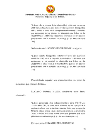 MINISTÉRIO PÚBLICO DO ESTADO DO ESPÍRITO SANTO
                   Promotoria de Justiça Geral de Piúma



                 “(...) que não se recorda de ter abastecido à noite; que no ano de
                 2008 transportou alunos para Cachoeiro de itapemirim, de segunda a
                 sexta, saindo às 17:00 horas e chegando normalmente 23:00 horas;
                 que perguntado se era possível ter abastecido seu ônibus no dia
                 18/08/2008, às 18:22 horas, o declarante afirma que não era possível
                 porque estava com os alunos na faculdade; (...)”- (fls. MP - 208 usque
                 209).


                 Sedimentando, LUCIANO MOZER MUNIZ consignou:


                 “(...) que trabalha de segunda a sexta levando aluno para Guarapari,
                 saindo às 17:40 horas e chegando normalmente 23:40 horas; que
                 perguntado se era possível ter abastecido seu ônibus no dia
                 26/11/200, às 18:37 horas, o declarante afirma que não era possível
                 porque estava com os alunos na faculdade; (...)”- (fls. MP - 214 usque
                 215).




                 Proeminência superior aos abastecimentos em nome de
motoristas que estavam de férias.


                 LUCIANO MOZER MUNIZ, confirmou esses fatos,
afirmando:


                 “(...) que perguntado sobre o abastecimento no carro KTD-7754, às
                 11:16 e MPX-7261, às 18:55 horas ocorridos no dia 12/01/2008, o
                 declarante afirma que nesta data estava de férias; que sempre tira
                 férias no mês de janeiro e que a assinatura constante na promissória
                 70393 – veículo MPX-7261 é uma falsificação grosseira; que outra
                 pessoa assinou em seu lugar; (...)”- (fls. MP - 214 usque 215).


                 Corroborando, EDIVALDO MOLZER MUNIZ:

                                                                                     26
 