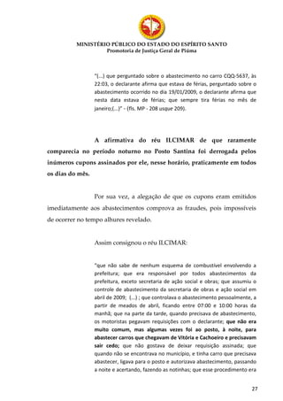 MINISTÉRIO PÚBLICO DO ESTADO DO ESPÍRITO SANTO
                   Promotoria de Justiça Geral de Piúma



                  “(...) que perguntado sobre o abastecimento no carro CQQ-5637, às
                  22:03, o declarante afirma que estava de férias, perguntado sobre o
                  abastecimento ocorrido no dia 19/01/2009, o declarante afirma que
                  nesta data estava de férias; que sempre tira férias no mês de
                  janeiro;(...)” - (fls. MP - 208 usque 209).




                  A afirmativa do réu ILCIMAR de que raramente
comparecia no período noturno no Posto Santina foi derrogada pelos
inúmeros cupons assinados por ele, nesse horário, praticamente em todos
os dias do mês.


                  Por sua vez, a alegação de que os cupons eram emitidos
imediatamente aos abastecimentos comprova as fraudes, pois impossíveis
de ocorrer no tempo alhures revelado.


                  Assim consignou o réu ILCIMAR:


                  “que não sabe de nenhum esquema de combustível envolvendo a
                  prefeitura; que era responsável por todos abastecimentos da
                  prefeitura, exceto secretaria de ação social e obras; que assumiu o
                  controle de abastecimento da secretaria de obras e ação social em
                  abril de 2009; (...) ; que controlava o abastecimento pessoalmente, a
                  partir de meados de abril, ficando entre 07:00 e 10:00 horas da
                  manhã; que na parte da tarde, quando precisava de abastecimento,
                  os motoristas pegavam requisições com o declarante; que não era
                  muito comum, mas algumas vezes foi ao posto, à noite, para
                  abastecer carros que chegavam de Vitória e Cachoeiro e precisavam
                  sair cedo; que não gostava de deixar requisição assinada; que
                  quando não se encontrava no município, e tinha carro que precisava
                  abastecer, ligava para o posto e autorizava abastecimento, passando
                  a noite e acertando, fazendo as notinhas; que esse procedimento era


                                                                                     27
 