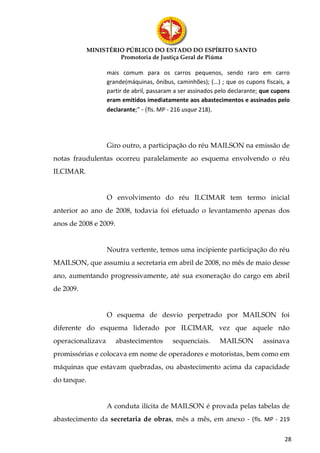 MINISTÉRIO PÚBLICO DO ESTADO DO ESPÍRITO SANTO
                      Promotoria de Justiça Geral de Piúma

                   mais comum para os carros pequenos, sendo raro em carro
                   grande(máquinas, ônibus, caminhões); (...) ; que os cupons fiscais, a
                   partir de abril, passaram a ser assinados pelo declarante; que cupons
                   eram emitidos imediatamente aos abastecimentos e assinados pelo
                   declarante;” - (fls. MP - 216 usque 218).




                   Giro outro, a participação do réu MAILSON na emissão de
notas fraudulentas ocorreu paralelamente ao esquema envolvendo o réu
ILCIMAR.


                   O envolvimento do réu ILCIMAR tem termo inicial
anterior ao ano de 2008, todavia foi efetuado o levantamento apenas dos
anos de 2008 e 2009.


                   Noutra vertente, temos uma incipiente participação do réu
MAILSON, que assumiu a secretaria em abril de 2008, no mês de maio desse
ano, aumentando progressivamente, até sua exoneração do cargo em abril
de 2009.


                   O esquema de desvio perpetrado por MAILSON foi
diferente do esquema liderado por ILCIMAR, vez que aquele não
operacionalizava       abastecimentos      sequenciais.      MAILSON         assinava
promissórias e colocava em nome de operadores e motoristas, bem como em
máquinas que estavam quebradas, ou abastecimento acima da capacidade
do tanque.


                   A conduta ilícita de MAILSON é provada pelas tabelas de
abastecimento da secretaria de obras, mês a mês, em anexo - (fls. MP - 219

                                                                                      28
 