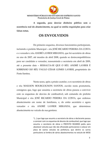 MINISTÉRIO PÚBLICO DO ESTADO DO ESPÍRITO SANTO
                    Promotoria de Justiça Geral de Piúma

                  A segunda, para desviar dinheiro público sem a
ocorrência real do abastecimento, na qual se emitia requisições para criar
falsas notas.

                        OS ENVOLVIDOS

                  Do primeiro esquema, diversos funcionários participaram,
incluindo o prefeito Municipal – réu JOSÉ RICARDO PEREIRA DA COSTA
e o vereador e réu ANDRÉ LAYBER MIRANDA, que foi secretário de obras
no ano de 2007, até meados de abril 2008, quando se desincompatibilizou
para ser candidato a vereador, reassumindo a secretaria em abril de 2009,
até a presente data – RESSALTA-SE QUE O RÉU ANDRÉ LAYBER É
SOBRINHO DO RÉU PAULO CÉSAR GOMES LAYBER, proprietário do
Posto Santina.


                  Nesta seara, após a prisão cautelar, o ex-secretário de obras
e réu MAILSON BOURGUIGNON SANTOS, ouvido nesta promotoria,
consignou que, logo que assumiu a secretaria de obras passou a conviver
com os esquemas de desvios de combustível, sob comando do prefeito
Municipal e réu JOSÉ RICARDO PEREIRA DA COSTA, que ordenou
abastecimento em nome de familiares, e, do então secretário e agora
vereador    e    réu   ANDRÉ       LAYBER       MIRANDA,         que     determinou
abastecimento no veículo de sua genitora:


                  “(...) que logo que assumiu a secretaria de obras o declarante passou
                  a conviver com os esquemas de desvios de combustível; que logo que
                  assumiu a secretaria de obras o PREFEITO RICARDO pediu para
                  abastecer veículos que não são oficiais(de particulares) e colocar em
                  placa de outros veículos da prefeitura; que dentre os carros
                  particulares se lembra de vários abastecimentos no veículo de WESE

                                                                                     3
 