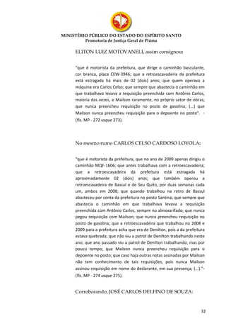 MINISTÉRIO PÚBLICO DO ESTADO DO ESPÍRITO SANTO
         Promotoria de Justiça Geral de Piúma

     ELITON LUIZ MOTOVANELI, assim consignou:


     “que é motorista da prefeitura, que dirige o caminhão basculante,
     cor branca, placa CEW-3946; que a retroescavadeira da prefeitura
     está estragada há mais de 02 (dois) anos; que quem operava a
     máquina era Carlos Celso; que sempre que abastecia o caminhão em
     que trabalhava levava a requisição preenchida com Antônio Carlos,
     maioria das vezes, e Mailson raramente, no próprio setor de obras;
     que nunca preencheu requisição no posto de gasolina; (...) que
     Mailson nunca preencheu requisição para o depoente no posto”. -
     (fls. MP - 272 usque 273).



     No mesmo rumo CARLOS CELSO CARDOSO LOYOLA:


     “que é motorista da prefeitura, que no ano de 2009 apenas dirigiu o
     caminhão MQF-1606; que antes trabalhava com a retroescavadeira;
     que a retroescavadeira da prefeitura está estragada há
     aproximadamente 02 (dois) anos; que também operou a
     retroescavadeira de Bassul e de Seu Quito, por duas semanas cada
     um, ambos em 2008; que quando trabalhou na retro de Bassul
     abasteceu por conta da prefeitura no posto Santina; que sempre que
     abastecia o caminhão em que trabalhava levava a requisição
     preenchida com Antônio Carlos, sempre no almoxarifado; que nunca
     pegou requisição com Mailson; que nunca preencheu requisição no
     posto de gasolina; que a retroescavadeira que trabalhou no 2008 e
     2009 para a prefeitura acha que era de Denilton, pois a da prefeitura
     estava quebrada; que não viu a patrol de Denilton trabalhando neste
     ano; que ano passado viu a patrol de Denilton trabalhando, mas por
     pouco tempo; que Mailson nunca preencheu requisição para o
     depoente no posto; que caso haja outras notas assinadas por Mailson
     não tem conhecimento de tais requisições, pois nunca Mailson
     assinou requisição em nome do declarante, em sua presença; (...).”-
     (fls. MP - 274 usque 275).


     Corroborando, JOSÉ CARLOS DELFINO DE SOUZA:


                                                                        32
 