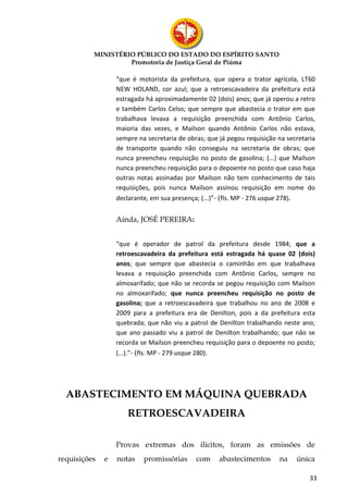 MINISTÉRIO PÚBLICO DO ESTADO DO ESPÍRITO SANTO
                   Promotoria de Justiça Geral de Piúma

                  “que é motorista da prefeitura, que opera o trator agrícola, LT60
                  NEW HOLAND, cor azul; que a retroescavadeira da prefeitura está
                  estragada há aproximadamente 02 (dois) anos; que já operou a retro
                  e também Carlos Celso; que sempre que abastecia o trator em que
                  trabalhava levava a requisição preenchida com Antônio Carlos,
                  maioria das vezes, e Mailson quando Antônio Carlos não estava,
                  sempre na secretaria de obras; que já pegou requisição na secretaria
                  de transporte quando não conseguiu na secretaria de obras; que
                  nunca preencheu requisição no posto de gasolina; (...) que Mailson
                  nunca preencheu requisição para o depoente no posto que caso haja
                  outras notas assinadas por Mailson não tem conhecimento de tais
                  requisições, pois nunca Mailson assinou requisição em nome do
                  declarante, em sua presença; (...)”- (fls. MP - 276 usque 278).


                  Ainda, JOSÉ PEREIRA:


                  “que é operador de patrol da prefeitura desde 1984; que a
                  retroescavadeira da prefeitura está estragada há quase 02 (dois)
                  anos; que sempre que abastecia o caminhão em que trabalhava
                  levava a requisição preenchida com Antônio Carlos, sempre no
                  almoxarifado; que não se recorda se pegou requisição com Mailson
                  no almoxarifado; que nunca preencheu requisição no posto de
                  gasolina; que a retroescavadeira que trabalhou no ano de 2008 e
                  2009 para a prefeitura era de Denilton, pois a da prefeitura esta
                  quebrada; que não viu a patrol de Denilton trabalhando neste ano;
                  que ano passado viu a patrol de Denilton trabalhando; que não se
                  recorda se Mailson preencheu requisição para o depoente no posto;
                  (...).”- (fls. MP - 279 usque 280).




  ABASTECIMENTO EM MÁQUINA QUEBRADA
                     RETROESCAVADEIRA

                  Provas extremas dos ilícitos, foram as emissões de
requisições   e   notas    promissórias      com     abastecimentos      na    única

                                                                                    33
 