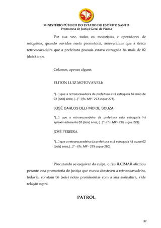MINISTÉRIO PÚBLICO DO ESTADO DO ESPÍRITO SANTO
                    Promotoria de Justiça Geral de Piúma

                 Por sua vez, todos os motoristas e operadores de
máquinas, quando ouvidos nesta promotoria, asseveraram que a única
retroescavadeira que a prefeitura possuía estava estragada há mais de 02
(dois) anos.


                 Colamos, apenas alguns:


                 ELITON LUIZ MOTOVANELI:


                 “(...) que a retroescavadeira da prefeitura está estragada há mais de
                 02 (dois) anos; (...)”- (fls. MP - 272 usque 273).

                 JOSÉ CARLOS DELFINO DE SOUZA

                 “(...) que a retroescavadeira da prefeitura está estragada há
                 aproximadamente 02 (dois) anos; (...)”- (fls. MP - 276 usque 278).

                 JOSÉ PEREIRA

                 “(...) que a retroescavadeira da prefeitura está estragada há quase 02
                 (dois) anos;(...)” - (fls. MP - 279 usque 280).




                 Procurando se esquivar da culpa, o réu ILCIMAR afirmou
perante essa promotoria de justiça que nunca abasteceu a retroescavadeira,
todavia, constam 06 (seis) notas promissórias com a sua assinatura, vide
relação supra.


                                    PATROL




                                                                                     37
 