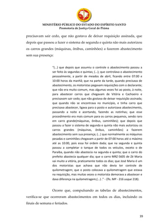 MINISTÉRIO PÚBLICO DO ESTADO DO ESPÍRITO SANTO
                   Promotoria de Justiça Geral de Piúma

precisavam sair cedo, que não gostava de deixar requisição assinada, que
depois que passou a fazer o sistema de segunda e quinta não mais autorizou
os carros grandes (máquinas, ônibus, caminhões) a fazerem abastecimento
sem sua presença:


                 “(...) que depois que assumiu o controle o abastecimento passou a
                 ser feito às segundas e quintas; (...); que controlava o abastecimento
                 pessoalmente, a partir de meados de abril, ficando entre 07:00 e
                 10:00 horas da manhã; que na parte da tarde, quando precisava de
                 abastecimento, os motoristas pegavam requisições com o declarante;
                 que não era muito comum, mas algumas vezes foi ao posto, à noite,
                 para abastecer carros que chegavam de Vitória e Cachoeiro e
                 precisavam sair cedo; que não gostava de deixar requisição assinada;
                 que quando não se encontrava no município, e tinha carro que
                 precisava abastecer, ligava para o posto e autorizava abastecimento,
                 passando a noite e acertando, fazendo as notinhas; que esse
                 procedimento era mais comum para os carros pequenos, sendo raro
                 em carro grande(máquinas, ônibus, caminhões); que depois que
                 passou a fazer o sistema de segunda e quinta não mais autorizou os
                 carros grandes (máquinas, ônibus, caminhões) a fazerem
                 abastecimento sem sua presença; (...) que normalmente as máquinas
                 pesadas e caminhões chegavam a partir de 07:00 horas até o máximo
                 até as 10:00, pois essa foi ordem dada; que na segunda e quinta
                 passou a completar o tanque de todos os veículos, exceto o de
                 Paraíba, quando não abastecia na segunda e quinta; que o carro do
                 prefeito abastecia qualquer dia; que o carro MRZ-5605 de Zé Maria
                 vai muito a vitória, praticamente todos os dias; que José Maria é um
                 dos motoristas que achava que não devia ter controle de
                 quilometragem; que o posto colocava a quilometragem que estava
                 na requisição, mas muitas vezes o motorista demorava a abastecer e
                 dava diferença na quilometragem;(...) .” - (fls. MP - 216 usque 218).


                 Ocorre que, compulsando as tabelas de abastecimentos,
verifica-se que ocorreram abastecimentos em todos os dias, incluindo os
finais de semana e feriados.


                                                                                     39
 