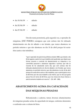MINISTÉRIO PÚBLICO DO ESTADO DO ESPÍRITO SANTO
                    Promotoria de Justiça Geral de Piúma



• dia 18/04/09     –     sábado

• dia 20/06/09     –     sábado

• dia 27/06/09     -     sábado



                 Ouvido nesta promotoria, pela segunda vez, o operador de
máquinas, JOSÉ PEREIRA consignou que com certeza não foi efetuado
abastecimento em dia de sábado e em feriado, que nunca abasteceu no
período noturno e que não abasteceu no dia 10 de abril porque foi sexta-
feira santa e não trabalhou:


                 “que é operador de patrol da prefeitura desde 1984; que desde o dia
                 04 de agosto a patrol em que trabalha está quebrada; que depois que
                 Ilcimar assumiu o controle do abastecimento as máquinas e os
                 caminhões passaram a abastecer segundas e quintas; que não se
                 recorda de ter abastecido outro dia; que com certeza não foi
                 efetuado abastecimento em dia de sábado e em feriado; que nunca
                 abasteceu no período noturno; que não abasteceu no dia 10 de abril
                 porque foi sexta-feira santa e não trabalhou; que a patrol gasta cerca
                 de 80 litros por dia caso trabalhe o dia inteiro; que no dia que gasta
                 pouco fica em torno de 60 litros; que nos meses de chuva intensa a
                 patrol somente trabalha em socorro” - (fls. MP - 286).



   ABASTECIMENTO ACIMA DA CAPACIDADE
                 DAS MÁQUINAS PESADAS

                 Robustecendo o caderno, temos diversos abastecimentos
de máquinas pesadas acima da capacidade do tanque, conforme demonstra
o confronto com o volume de litros.
                                                                                     41
 