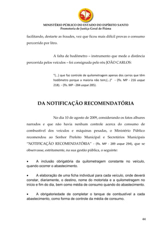 MINISTÉRIO PÚBLICO DO ESTADO DO ESPÍRITO SANTO
                    Promotoria de Justiça Geral de Piúma

facilitando, destarte as fraudes, vez que ficou mais difícil provas o consumo
percorrido por litro.


                  A falta de hodômetro – instrumento que mede a distância
percorrida pelos veículos – foi consignada pelo réu JOÃO CARLOS:


                  “(...) que faz controle de quilometragem apenas dos carros que têm
                  hodômetro porque a maioria não tem;(...)” - (fls. MP - 216 usque
                  218). - (fls. MP - 284 usque 285).




       DA NOTIFICAÇÃO RECOMENDATÓRIA

                  No dia 10 de agosto de 2009, considerando os fatos alhures
narrados e que não havia nenhum controle acerca do consumo de
combustível dos veículos e máquinas pesadas, o Ministério Público
recomendou ao Senhor Prefeito Municipal e Secretários Municipais
“NOTIFICAÇÃO RECOMENDATÓRIA” - (fls. MP - 289 usque 294), que se
observasse, estritamente, na sua gestão pública, o seguinte:


•    A inclusão obrigatória da quilometragem constante no veículo,
quando ocorrer o abastecimento.

•      A elaboração de uma ficha individual para cada veículo, onde deverá
constar, diariamente, o destino, nome do motorista e a quilometragem no
início e fim do dia, bem como média de consumo quando do abastecimento.

•     A obrigatoriedade de completar o tanque de combustível a cada
abastecimento, como forma de controle da média de consumo.




                                                                                  44
 