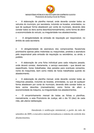 MINISTÉRIO PÚBLICO DO ESTADO DO ESPÍRITO SANTO
                   Promotoria de Justiça Geral de Piúma

•     A elaboração de planilha mensal, onde deverão constar todos os
veículos do município, por secretaria, incluindo os locados, arrendados, ou
que de qualquer forma abastecem por conta do município, devendo dela
constar todos os itens acima descritos(mensalmente), como forma de aferir
a economicidade do veículo, ou irregularidade nos abastecimentos.

•      A obrigatoriedade de emissão de requisição por responsável, no
âmbito de cada secretaria.



•      A obrigatoriedade de assinatura dos comprovantes fiscais/nota
promissória apenas pelos motoristas ou maquinistas, proibida a assinatura
pelo responsável pela emissão da requisição ou secretários, ou ainda, o
prefeito.

•     A elaboração de uma ficha individual para cada máquina pesada,
onde deverá constar, diariamente, o serviço executado - que deverá ser
especificado, horas trabalhadas, dias parados para eventuais consertos,
nome do maquinista, bem como média de horas trabalhadas quando do
abastecimento.

•     A elaboração de planilha mensal, onde deverão constar todas as
máquinas pesadas, incluindo as locadas, arrendadas, ou que de qualquer
forma abastecem por conta do município, devendo dela constar todos os
itens acima descritos (mensalmente), como forma de aferir a
economicidade da máquina, ou irregularidade nos abastecimentos.

•     O encaminhamento mensal de todas as fichas e planilhas,
mensalmente, a esta Promotoria de Justiça, até o dia 10 (dez) de cada
mês, até ulterior deliberação.



                  Atendendo à notificação ministerial, a partir do mês de
setembro de 2009, o executivo mensal recrudesceu o sistema de controle dos
abastecimentos.




                                                                         45
 
