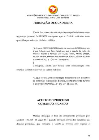 MINISTÉRIO PÚBLICO DO ESTADO DO ESPÍRITO SANTO
                    Promotoria de Justiça Geral de Piúma

                  FORMAÇÃO DE QUADRILHA


                  Ciente dos riscos que seu depoimento poderia trazer a sua
segurança pessoal, MAILSON consignou que o Prefeito articulou uma
quadrilha para desviar dinheiro público:


                  “(...) que o PREFEITO RICARDO sabia de tudo, que RICARDO tem um
                  grupo fechado para fazer falcatruas; que a cúpula da máfia do
                  Prefeito Ricardo é formado por SILVELI FERES, ANDRÉ LAYBER,
                  NILSON RAINHA, MARCOS RIBEIRO XAVIER, JONACI, VANDA BODRINI
                  E SELMA LÚCIA;(...)” - (fls. MP - 01 usque 04).
                  ]
                  Consignou, ainda, que houve uma centralização com
objetivo facilitar os desvios de verbas públicas:


                  “(...)que foi feita uma centralização de secretaria com o objetivo
                  de centralizar os desvios de dinheiro, que foi crescendo durante
                  o governo de RICARDO;(...)” - (fls. MP - 01 usque 04).




                       ACERTO DO PROCESSO
                        COMANDO RICARDO



                  Merece destaque o teor do depoimento prestado por
Mailson - (fls. MP - 05 usque 09) - quando alertado acerca dos benefícios da
delação premiada, que consigna o “acerto do processo para enganar o




                                                                                  48
 