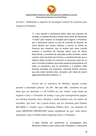 MINISTÉRIO PÚBLICO DO ESTADO DO ESPÍRITO SANTO
                    Promotoria de Justiça Geral de Piúma

promotor”, detalhando o esquema de montagem noturna de processo para
maquiar as licitações:


                 “(...) que quando a promotoria pediu cópia dos processo de
                 licitação, o prefeito Ricardo e Ilcimar foram atrás do Declarante
                 “à noite” para maquiar as licitações para enganar o Promotor;
                 que o declarante esteve na casa do cunhado de Ricardo, de
                 nome Wesley dos Santos Pedrosa e assinou as folhas do
                 Processo das máquinas; que se lembra que nesta reunião
                 estavam a secretária de finanças Selma Lúcia de Abreu
                 Nascimento, a secretária de educação Lenilce Carvalho, Vanda
                 Loudrini, hoje Secretária de Turismo e o prefeito Ricardo; que o
                 objetivo desta reunião era consertar os processos antes de vir
                 para o ministério público; que existe esquema praticamente em
                 todas as secretarias; que os secretários e o prefeito estão
                 fazendo correções nos processos, incluindo horário noturno;
                 que eles estão fazendo estas correções com medo de serem
                 pegos pelo Ministério Público;(...)”



                 Graves são as assertivas de Mailson, quando ouvido
perante a autoridade policial - (fls. MP - 306 usque 308) , momento em que
disse que sua demissão e a de VANIA era um “teatro” como forma de
enganar o Juiz e o Promotor de Justiça, e que para recompensá-lo pagaria
sua dívidas (mandou fazer cálculos) e ainda ajudaria com um salário de
secretário “por fora” até a poeira baixar, que foi orientado pelo Prefeito
RICARDO a “mentir” para o Ministério Público, bem um elemento de
nome JERFINHO IMPORTADO andou espalhando de que “tudo estava
dominado”, pois o Prefeito tinha comprado o Juiz e o Promotor:


                 “(...)Que estando em andamento as investigações pelo
                 Ministério Público e pela Câmara dos Vereadores, o declarante

                                                                                49
 