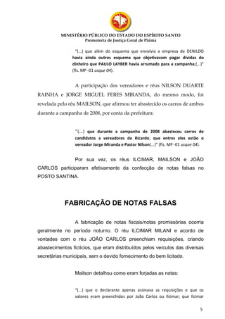 MINISTÉRIO PÚBLICO DO ESTADO DO ESPÍRITO SANTO
                   Promotoria de Justiça Geral de Piúma

                 “(...) que além do esquema que envolvia a empresa de DENILDO
               havia ainda outros esquema que objetivavam pagar dívidas do
               dinheiro que PAULO LAYBER havia arrumado para a campanha;(...)”
               (fls. MP -01 usque 04).


                A participação dos vereadores e réus NILSON DUARTE
RAINHA e JORGE MIGUEL FERES MIRANDA, do mesmo modo, foi
revelada pelo réu MAILSON, que afirmou ter abastecido os carros de ambos
durante a campanha de 2008, por conta da prefeitura:


                “(...) que durante a campanha de 2008 abasteceu carros de
                candidatos a vereadores de Ricardo; que entres eles estão o
                vereador Jorge Miranda e Pastor Nilson(...)” (fls. MP -01 usque 04).


                Por sua vez, os réus ILCIMAR, MAILSON e JOÃO
CARLOS participaram efetivamente da confecção de notas falsas no
POSTO SANTINA.




            FABRICAÇÃO DE NOTAS FALSAS

                A fabricação de notas fiscais/notas promissórias ocorria
geralmente no período noturno. O réu ILCIMAR MILANI e acordo de
vontades com o réu JOÃO CARLOS preenchiam requisições, criando
abastecimentos fictícios, que eram distribuídos pelos veículos das diversas
secretárias municipais, sem o devido fornecimento do bem licitado.


                Mailson detalhou como eram forjadas as notas:


                “(...) que o declarante apenas assinava as requisições e que os
                valores eram preenchidos por João Carlos ou Ilcimar; que Ilcimar

                                                                                  5
 