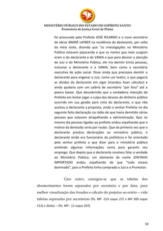 MINISTÉRIO PÚBLICO DO ESTADO DO ESPÍRITO SANTO
              Promotoria de Justiça Geral de Piúma

            foi procurado pelo Prefeito JOSÉ RICARDO e o novo secretário
            de obras ANDRÉ LAYBER na residência do declarante, por volta
            da meia noite, dizendo que “as investigações no Ministério
            Público estavam pipocando e que os nomes que mais surgiam
            eram o do declarante e de VANIA e que para desviar a atenção
            do Juiz e do Ministério Público, ele iria demitir trinta pessoas,
            inclusive o declarante e a VANIA, bem como a secretária
            executiva de ação social. Disse ainda que precisava demitir o
            declarante para enganar o Juiz, como um teatro, e que pagaria
            as dívidas do declarante em vigor (mandou fazer cálculos) e
            ainda ajudaria com um salário de secretário “por fora” até a
            poeira baixar. Que descobrindo que a verdadeira intenção do
            Prefeito em tentar jogar a culpa dos desvios de dinheiro público
            ocorrido em sua gestão para cima do declarante, o que não
            aceitou o declarante a proposta, vindo o senhor Prefeito no dia
            seguinte feito declaração na rádio de que havia demitido várias
            pessoas que estavam atrapalhando a administração. Que no
            mesmo dia pessoas ligadas ao prefeito andou espalhando que o
            motivo da demissão seria por roubo. Que da primeira vez que o
            declarante prestou declarações ao ministério público, o
            declarante ainda era funcionário da prefeitura e foi orientado
            pelo senhor prefeito o que dizer para o ministério público
            omitindo algumas informações como para garantir seu
            emprego. Que depois que o declarante resolveu falar a verdade
            ao Ministério Público, um elemento de nome JERFINHO
            IMPORTADO andou espalhando de que “tudo estava
            dominado”, pois o Prefeito tinha comprado o Juiz e o Promotor.


                    Giro    outro,    consigna-se   que   as   tabelas   dos
abastecimentos foram separados por secretaria e por data, para
melhor visualização das fraudes e cálculo do prejuízo ao erário – vide
tabelas separadas por secretarias (fls. MP -219 usque 271 e MP 309 usque
513) e datas – (fls. MP - 12 usque 207).




                                                                           50
 