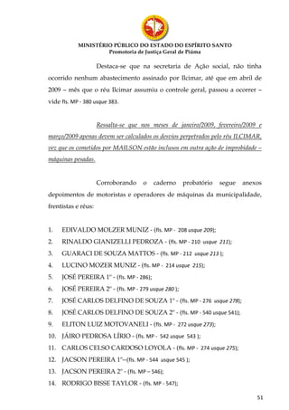 MINISTÉRIO PÚBLICO DO ESTADO DO ESPÍRITO SANTO
                     Promotoria de Justiça Geral de Piúma

                     Destaca-se que na secretaria de Ação social, não tinha
ocorrido nenhum abastecimento assinado por Ilcimar, até que em abril de
2009 – mês que o réu Ilcimar assumiu o controle geral, passou a ocorrer –
vide fls. MP - 380 usque 383.


                     Ressalta-se que nos meses de janeiro/2009, fevereiro/2009 e
março/2009 apenas devem ser calculados os desvios perpetrados pelo réu ILCIMAR,
vez que os cometidos por MAILSON estão inclusos em outra ação de improbidade –
máquinas pesadas.


                     Corroborando    o    caderno    probatório   segue   anexos
depoimentos de motoristas e operadores de máquinas da municipalidade,
frentistas e réus:


1.   EDIVALDO MOLZER MUNIZ - (fls. MP - 208 usque 209);
2.   RINALDO GIANIZELLI PEDROZA - (fls. MP - 210 usque 211);
3.   GUARACI DE SOUZA MATTOS - (fls. MP - 212 usque 213 );
4.   LUCINO MOZER MUNIZ - (fls. MP - 214 usque 215);
5.   JOSÉ PEREIRA 1º - (fls. MP - 286);
6.   JOSÉ PEREIRA 2º - (fls. MP - 279 usque 280 );
7.   JOSÉ CARLOS DELFINO DE SOUZA 1º - (fls. MP - 276 usque 278);
8.   JOSÉ CARLOS DELFINO DE SOUZA 2º - (fls. MP - 540 usque 541);
9.   ELITON LUIZ MOTOVANELI - (fls. MP - 272 usque 273);
10. JÁIRO PEDROSA LÍRIO - (fls. MP - 542 usque 543 );
11. CARLOS CELSO CARDOSO LOYOLA - (fls. MP - 274 usque 275);
12. JACSON PEREIRA 1º--(fls. MP - 544 usque 545 );
13. JACSON PEREIRA 2º - (fls. MP – 546);
14. RODRIGO BISSE TAYLOR - (fls. MP - 547);

                                                                              51
 
