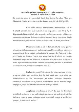 MINISTÉRIO PÚBLICO DO ESTADO DO ESPÍRITO SANTO
                    Promotoria de Justiça Geral de Piúma

lei caracteriza como de improbidade (José dos Santos Carvalho Filho, em
Manual de Direito Administrativo, Ed. Lumes Juris, 18ª ed., 2007, p. 927).


                   Com efeito, a Lei da Improbidade Administrativa – Lei nº
8.429/92, editada para dar efetividade ao disposto no art. 37, § 4º, da
Constituição Federal, dispõe sobre as sanções aplicáveis aos agentes públicos nos
casos de enriquecimento ilícito no exercício de mandato, cargo, emprego ou função
na administração pública direta, indireta ou fundacional e dá outras providências.


                   Do mesmo modo, o art. 1º da Lei 8.429/92 preve que “os
atos de improbidade praticados por qualquer agente público, servidor ou não, contra
a administração direta, indireta ou fundacional de qualquer dos Poderes da União,
dos Estados, do Distrito Federal, dos Municípios, de Território, de empresa
incorporada ao patrimônio público ou de entidade para cuja criação ou custeio o
erário haja concorrido ou concorra com mais de cinqüenta por cento do patrimônio
ou da receita anual, serão punidos na forma desta lei.”


                   Explicando, o art. 2º da mesma Lei estabelece que “reputa-
se agente público, para os efeitos desta lei, todo aquele que exerce, ainda que
transitoriamente ou sem remuneração, por eleição, nomeação, designação,
contratação ou qualquer outra forma de investidura ou vínculo, mandato, cargo,
emprego ou função nas entidades mencionadas no artigo anterior.”


                   Ampliando seu alcance, o art. 3º diz que “as disposições
desta lei são aplicáveis, no que couber, àquele que, mesmo não sendo agente público,
induza ou concorra para a prática do ato de improbidade ou dele se beneficie sob
qualquer forma direta ou indireta.”



                                                                                     53
 