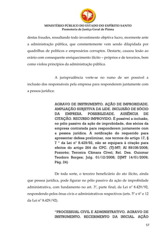 MINISTÉRIO PÚBLICO DO ESTADO DO ESPÍRITO SANTO
                    Promotoria de Justiça Geral de Piúma

destas fraudes, ressaltando todo investimento objetiva lucro, mormente ante
a administração pública, que constantemente vem sendo dilapidada por
quadrilhas de políticos e empresários corruptos. Destarte, causou lesão ao
erário com consequente enriquecimento ilícito – próprios e de terceiros, bem
como violou princípios da administração pública.


                     A jurisprudência verte-se no rumo de ser possível a
inclusão dos responsáveis pela empresa para responderem juntamente com
a pessoa jurídica:


                     AGRAVO DE INSTRUMENTO. AÇÃO DE IMPROBIDADE.
                     AMPLIAÇÃO SUBJETIVA DA LIDE. INCLUSÃO DE SÓCIO
                     DA EMPRESA.         POSSIBILIDADE.    AUSÊNCIA DE
                     CITAÇÃO. RECURSO IMPROVIDO. É possível a inclusão,
                     no pólo passivo da ação de improbidade, dos sócios da
                     empresa contratada para responderem juntamente com
                     a pessoa jurídica. A notificação do requerido para
                     apresentar defesa preliminar, nos termos do artigo 17, §
                     7 º da Lei nº 8.429/92, não se equipara à citação para
                     efeitos do artigo 264 do CPC. (TJ-MT; AI 89108/2008;
                     Poxoréo; Terceira Câmara Cível; Rel. Des. Guiomar
                     Teodoro Borges; Julg. 01/12/2008; DJMT 14/01/2009;
                     Pág. 24)


                     De toda sorte, o terceiro beneficiário do ato ilícito, ainda
que pessoa jurídica, pode figurar no pólo passivo da ação de improbidade
administrativa, com fundamento no art. 3º, parte final, da Lei nº 8.429/92,
respondendo pelos ônus civis e administrativos respectivos (arts. 5º e 6º e 12
da Lei nº 8.429/92).


                     “PROCESSUAL CIVIL E ADMINISTRATIVO. AGRAVO DE
                     INSTRUMENTO. RECEBIMENTO DA INICIAL. AÇÃO

                                                                               57
 