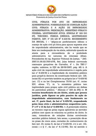 MINISTÉRIO PÚBLICO DO ESTADO DO ESPÍRITO SANTO
         Promotoria de Justiça Geral de Piúma

     CIVIL PÚBLICA POR ATO DE IMPROBIDADE
     ADMINISTRATIVA. POSSIBILIDADE DE CUMULAR AÇÃO
     CIVIL PÚBLICA E A AÇÃO DE IMPROBIDADE
     ADMINISTRATIVA. PRESCRIÇÃO. MINISTÉRIO PÚBLICO
     FEDERAL. LEGITIMIDADE ATIVA. SÚMULA Nº 329 DO
     STJ. TERCEIRO. PESSOA JURÍDICA. LEGITIMIDADE
     PASSIVA. ART. 3º DA LEI Nº 8.429/92. RECEBIMENTO
     DA INICIAL. I – "afigura-se perfeitamente idôneo o
     manejo de ação civil pú blica para apurar supostos atos
     de improbidade administrativa, não ha vendo que se
     falar em inadequação da via eleita, sobretudo quando se
     atenta para a circunstância de a probidade
     administrativa ter natureza de interesse difuso.
     Precedentes do eg. Superior Tribunal de Justiça. " (AG.
     2007.01.00.021769-4/PA, Rel. Juíza federal convocada
     rosimayre gonçalves de Carvalho, 4ª t. Do TRF/1ª
     região, unânime, in DJU de 28/09/2007, pág. 48) ii. A
     ação civil de improbidade administrativa é regida pela
     Lei nº 8.429/92 e a legitimidade do ministério público
     para propô-la decorre da constituição federal (art. 129,
     inciso III) e é prevista também na própria Lei nº 8.429/92
     (art. 17) e na Lei Complementar 75/93 (art. 6º, inciso
     XIV, alínea "f"). iii. "o ministério público tem
     legitimidade para propor ação civil pública em defesa
     do patrimônio público. " (Súmula nº 329 do STJ) iv. O
     terceiro beneficiário do ato ilícito, ainda que pessoa
     jurídica, pode figurar no pólo passivo da ação de
     improbidade administrativa, com fundamento no
     art. 3º, parte final, da Lei nº 8.429/92, respondendo
     pelos ônus civis e administrativos respectivos (arts.
     5º e 6º e 12 da Lei nº 8.429/92). v. A prescrição relativa
     ao terceiro rege-se pelas regras aplicáveis ao servidor
     público com quem se relaciona na prática do ilícito. In
     casu, tratando-se de relações ilícitas envolvendo
     servidor público federal, lato sensu, a prescrição dá-se
     no prazo de cinco anos, contados do conhecimento do
     fato (art. 23, inciso II, da Lei nº 8.429/92, c/c o art. 142,
     inciso i e § 1º, da Lei nº 8.112/90). Em tal sentido o

                                                                58
 