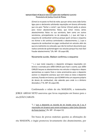 MINISTÉRIO PÚBLICO DO ESTADO DO ESPÍRITO SANTO
                  Promotoria de Justiça Geral de Piúma

              (Cimar) ia no posto no final da noite; que por várias vezes João Carlos
              ligou para o declarante solicitando requisições em branco afirmando
              que era para “fechar a conta”; que Ilcimar (Cimar) pedia as placas
              para incluir abastecimentos falsos; que Cimar incluiu vários
              abastecimentos falsos na sua secretaria, bem como em outras
              secretarias, principalmente na de educação; (...) que até hoje o
              esquema de combustível continua porque quem armava o esquema
              era Ilcimar e ele continua controlando o abastecimento; (...) que o
              esquema de combustível era jogar combustível em veículos além do
              que era realmente era colocado; que não há nenhum documento que
              realiza controle de quilometragem nos veículos porque fica mais fácil
              fraudar abastecimento;” (fls. MP - 05 usque 09).

              Novamente ouvido, Mailson confirmou o esquema:


              “ (...) que neste esquema o depoente entregava requisições em
              branco e assinada para JOÃO CARLOS para fazer o acerto; que JOÃO
              CARLOS lançava os abastecimentos nos veículos e máquinas e depois
              apresentava as cupons ficais e notas promissórias para o depoente
              assinar e o depoente assinava; que nem notas as notas o depoente
              assinava, ficando em branco; que ILCIMAR tinha um esquema próprio
              de desvio de combustível, não sabendo para onde ia o dinheiro
              desviado;(..)” fls. MP -01 usque 04).


              Confirmando o relato do réu MAILSON, a testemunha
JORGE AREIAS NETO asseverou que levou requisições em branco para o
réu JOÃO CARLOS:


              “(...) que o depoente se recorda de ter levado cerca de 3 ou 4
              requisições em braqnco para serem entregues a João Carlos (Gerente
              do Posto Santina.” (fls. MP - 10 usque 11)


              Em busca de provas materiais quantos as afirmações do
réu MAILSON, o órgão promoveu levantamento dos abastecimentos, por



                                                                                   6
 