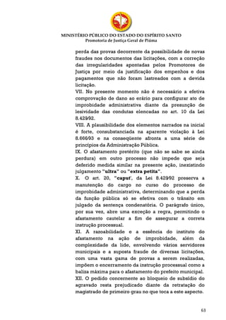 MINISTÉRIO PÚBLICO DO ESTADO DO ESPÍRITO SANTO
         Promotoria de Justiça Geral de Piúma

     perda das provas decorrente da possibilidade de novas
     fraudes nos documentos das licitações, com a correção
     das irregularidades apontadas pelos Promotores de
     Justiça por meio da justificação dos empenhos e dos
     pagamentos que não foram lastreados com a devida
     licitação.
     VII. No presente momento não é necessário a efetiva
     comprovação de dano ao erário para configurar ato de
     improbidade administrativa diante da presunção de
     lesividade das condutas elencadas no art. 10 da Lei
     8.429⁄92.
     VIII. A plausibilidade dos elementos narrados na inicial
     é forte, consubstanciada na aparente violação à Lei
     8.666⁄93 e na conseqüente afronta a uma série de
     princípios da Administração Pública.
     IX. O afastamento pretérito (que não se sabe se ainda
     perdura) em outro processo não impede que seja
     deferido medida similar na presente ação, inexistindo
     julgamento "ultra" ou "extra petita".
     X. O art. 20, "caput', da Lei 8.429⁄92 preserva a
     manutenção do cargo no curso do processo de
     improbidade administrativa, determinando que a perda
     da função pública só se efetiva com o trânsito em
     julgado da sentença condenatória. O parágrafo único,
     por sua vez, abre uma exceção a regra, permitindo o
     afastamento cautelar a fim de assegurar a correta
     instrução processual.
     XI. A razoabilidade e a essência do instituto do
     afastamento na ação de improbidade, além da
     complexidade da lide, envolvendo vários servidores
     municipais e a suposta fraude de diversas licitações,
     com uma vasta gama de provas a serem realizadas,
     impõem o encerramento da instrução processual como a
     baliza máxima para o afastamento do prefeito municipal.
     XII. O pedido concernente ao bloqueio de subsídio do
     agravado resta prejudicado diante da retratação do
     magistrado de primeiro grau no que toca a este aspecto.


                                                           63
 