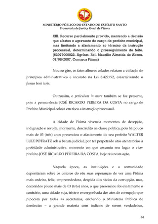 MINISTÉRIO PÚBLICO DO ESTADO DO ESPÍRITO SANTO
                    Promotoria de Justiça Geral de Piúma

                    XIII. Recurso parcialmente provido, mantendo a decisão
                    que afastou o agravante do cargo de prefeito municipal,
                    mas limitando a afastamento ao término da instrução
                    processual, determinando o prosseguimento do feito.
                    (62079000022. AgrInst. Rel. Maurílio Almeida de Abreu.
                    07/08/2007. Comarca Piúma)


                    Noutro giro, os fatos alhures colados relatam a violação de
princípios administrativos e incursão na Lei 8.429/92, caracterizando o
fumus boni iuris.


                    Outrossim, o periculum in mora também se faz presente,
pois a permanência JOSÉ RICARDO PEREIRA DA COSTA no cargo de
Prefeito Municipal coloca em risco a instrução processual.


                    A cidade de Piúma vivencia momentos de decepção,
indignação e revolta, mormente, descrédito na classe política, pois há pouco
mais de 03 (três) anos presenciou o afastamento de seu prefeito WALTER
LUIZ POTRATZ sob a batuta judicial, por ter perpetrado atos atentatórios à
probidade administrativa, momento em que assumiu seu lugar o vice-
prefeito JOSÉ RICARDO PEREIRA DA COSTA, hoje réu nesta ação.


                    Naquela    época,   as   instituições   e   a   comunidade
depositaram sobre os ombros do réu suas esperanças de ver uma Piúma
mais ordeira, feliz, empreendedora, despida dos vícios da corrupção, mas,
decorridos pouco mais de 03 (três) anos, o que presenciou foi exatamente o
contrário, uma cidade suja, triste e envergonhada dos atos de corrupção que
pipocam por todas as secretarias, enchendo o Ministério Público de
denúncias – a grande maioria com indícios de serem verdadeiras,


                                                                             64
 