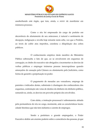 MINISTÉRIO PÚBLICO DO ESTADO DO ESPÍRITO SANTO
                     Promotoria de Justiça Geral de Piúma

assoberbando este órgão, que tem, ainda, o mister de manifestar em
inúmeros processo.


                 Como o réu foi empossado do cargo de prefeito em
decorrência do afastamento de seu antecessor, é natural o sentimento de
decepção, indignação e revolta hoje reinante nesta urbe, vez que o Prefeito,
ao invés de coibir atos ímprobos, coordena a dilapidação dos cofres
públicos.


                 O conhecimento empírico deste membro do Ministério
Público sobressalta o fato de que, ao se envolverem em esquemas de
corrupção, os chefes do executivo são obrigados a incrementar os desvios de
verbas públicas e empregar inúmeras pessoas inescrupulosas quando
ameaçados de cassação pela Câmara ou afastamento pelo Judiciário, como
forma de garantir a perpetuação no poder.


                 O pagamento de mesadas aos vereadores, emprego de
parentes e indicados destes, submissão à chantagem dos conhecedores dos
esquemas, contratação são veias de destino do dinheiro do dinheiro público,
somando-se, ainda, os desvios em proveito próprio dos envolvidos.


                 Com efeito, a instrução processual é sobremaneira afetada
pela permanência do réu no cargo, mormente, ante as características locais:
cidade litorânea que não tem indústria e carente de empregos.


                 Sendo a prefeitura o grande empregador, o Poder
Executivo detêm um enorme poderio sobre a consciência das pessoas, já que


                                                                          65
 