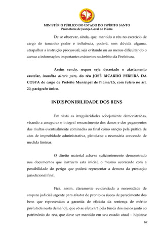 MINISTÉRIO PÚBLICO DO ESTADO DO ESPÍRITO SANTO
                    Promotoria de Justiça Geral de Piúma

                   De se observar, ainda, que, mantido o réu no exercício de
cargo de tamanho poder e influência, poderá, sem dúvida alguma,
atrapalhar a instrução processual, seja evitando ou ao menos dificultando o
acesso a informações importantes existentes no âmbito da Prefeitura.


                   Assim sendo, requer seja decretado o afastamento
cautelar, inaudita altera pars, do réu JOSÉ RICARDO PEREIRA DA
COSTA do cargo de Prefeito Municipal de Piúma/ES, com fulcro no art.
20, parágrafo único.


                 INDISPONIBILIDADE DOS BENS


                   Em vista as irregularidades sobejamente demonstradas,
visando a assegurar o integral ressarcimento dos danos e dos pagamentos
das multas eventualmente cominadas ao final como sanção pela prática de
atos de improbidade administrativa, pleiteia-se a necessária concessão de
medida liminar.


                   O direito material acha-se suficientemente demonstrado
nos documentos que instruem esta inicial, o mesmo ocorrendo com a
possibilidade do perigo que poderá representar a demora da prestação
jurisdicional final.


                   Fica, assim, claramente evidenciada a necessidade de
amparo judicial urgente para afastar de pronto os riscos de perecimento dos
bens que representam a garantia de eficácia da sentença de mérito
postulada nesta demanda, que só se efetivará pela busca dos meios junto ao
patrimônio do réu, que deve ser mantido em seu estado atual – hipótese

                                                                          67
 