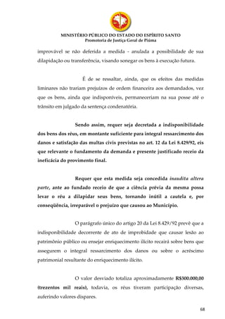 MINISTÉRIO PÚBLICO DO ESTADO DO ESPÍRITO SANTO
                   Promotoria de Justiça Geral de Piúma

improvável se não deferida a medida - anulada a possibilidade de sua
dilapidação ou transferência, visando sonegar os bens à execução futura.


                    É de se ressaltar, ainda, que os efeitos das medidas
liminares não trariam prejuízos de ordem financeira aos demandados, vez
que os bens, ainda que indisponíveis, permaneceriam na sua posse até o
trânsito em julgado da sentença condenatória.


                 Sendo assim, requer seja decretada a indisponibilidade
dos bens dos réus, em montante suficiente para integral ressarcimento dos
danos e satisfação das multas civis previstas no art. 12 da Lei 8.429/92, eis
que relevante o fundamento da demanda e presente justificado receio da
ineficácia do provimento final.


                 Requer que esta medida seja concedida inaudita altera
parte, ante ao fundado receio de que a ciência prévia da mesma possa
levar o réu a dilapidar seus bens, tornando inútil a cautela e, por
conseqüência, irreparável o prejuízo que causou ao Município.


                 O parágrafo único do artigo 20 da Lei 8.429/92 prevê que a
indisponibilidade decorrente de ato de improbidade que causar lesão ao
patrimônio público ou ensejar enriquecimento ilícito recairá sobre bens que
assegurem o integral ressarcimento dos danos ou sobre o acréscimo
patrimonial resultante do enriquecimento ilícito.


                 O valor desviado totaliza aproximadamente R$300.000,00
(trezentos mil reais), todavia, os réus tiveram participação diversas,
auferindo valores dispares.

                                                                           68
 
