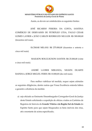 MINISTÉRIO PÚBLICO DO ESTADO DO ESPÍRITO SANTO
                    Promotoria de Justiça Geral de Piúma

                   Assim, os devem ser estabelecidos os seguintes limites:


                   JOSÉ    RICARDO     PEREIRA     DA    COSTA,    SANTINA
COMÉRCIO DE DERIVADOS DE PETRÓLEO LTDA, PAULO CESAR
GOMES LAYBER e JOÃO CARLOS RODRIGUES MULLER: R$ 300.000,00
(trezentos mil reais).


                   ILCIMAR MILANI: R$ 275.000,00 (duzentos e setenta e
cinco mil reais)


                      MAILSON BOUGUIGNON SANTOS: R$ 25.000,00 (vinte
e cinco mil reais).


                      ANDRÉ   LAYBER      MIRANDA,       NILSON     DUARTE
RAINHA e JORGE MIGUEL FERES: R$ 10.000,00 (dez mil reais).


                   Para melhor viabilizar tal medida, requer sejam adotadas
as seguintes diligências, dentre outras que Vossa Excelência entenda hábeis
a garantir a eficiência da medida:


  a) seja oficiado ao Eminente Desembargador Corregedor-Geral da Justiça
      deste Estado solicitando a expedição de ofícios a todos os Cartórios de
      Registros de Imóveis da Grande Vitória e da Região Sul do Estado do
      Espírito Santo para que sejam bloqueados os bens imóveis dos réus,
      até o montante de acima especificado;




                                                                             69
 