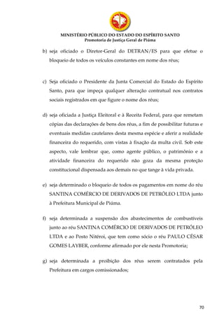 MINISTÉRIO PÚBLICO DO ESTADO DO ESPÍRITO SANTO
                 Promotoria de Justiça Geral de Piúma

b) seja oficiado o Diretor-Geral do DETRAN/ES para que efetue o
   bloqueio de todos os veículos constantes em nome dos réus;



c) Seja oficiado o Presidente da Junta Comercial do Estado do Espírito
   Santo, para que impeça qualquer alteração contratual nos contratos
   sociais registrados em que figure o nome dos réus;


d) seja oficiada a Justiça Eleitoral e à Receita Federal, para que remetam
   cópias das declarações de bens dos réus, a fim de possibilitar futuras e
   eventuais medidas cautelares desta mesma espécie e aferir a realidade
   financeira do requerido, com vistas à fixação da multa civil. Sob este
   aspecto, vale lembrar que, como agente público, o patrimônio e a
   atividade financeira do requerido não goza da mesma proteção
   constitucional dispensada aos demais no que tange à vida privada.


e) seja determinado o bloqueio de todos os pagamentos em nome do réu
   SANTINA COMÉRCIO DE DERIVADOS DE PETRÓLEO LTDA junto
   à Prefeitura Municipal de Piúma.


f) seja determinada a suspensão dos abastecimentos de combustíveis
   junto ao réu SANTINA COMÉRCIO DE DERIVADOS DE PETRÓLEO
   LTDA e ao Posto Nitéroi, que tem como sócio o réu PAULO CÉSAR
   GOMES LAYBER, conforme afirmado por ele nesta Promotoria;


g) seja determinada a proibição dos réus serem contratados pela
   Prefeitura em cargos comissionados;




                                                                         70
 