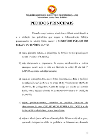 MINISTÉRIO PÚBLICO DO ESTADO DO ESPÍRITO SANTO
                  Promotoria de Justiça Geral de Piúma


              PEDIDOS PRINCIPAIS

                 Estando comprovado o ato de improbidade administrativa
e a violação dos princípios que regem a Administração Pública
preconizados na Magna Carta, requer o MINISTÉRIO PÚBLICO DO
ESTADO DO ESPÍRITO SANTO:


  a) seja a presente autuada e processada na forma e no rito preconizado
     no art. 17 da Lei nº 8.429/92;


  b) seja dispensado o pagamento de custas, emolumentos e outros
     encargos, desde logo, à vista do disposto no artigo 18 da Lei nº
     7.347/85, aplicado subsidiariamente;


  c) sejam as intimações dos autores feitas pessoalmente, dado o disposto
     no artigo 236, § 2º, do CPC e no artigo 14 do Provimento nº 14/99, de
     08/03/99, da Corregedoria Geral da Justiça do Estado do Espírito
     Santo, com a redação que lhe foi dada pelo Provimento nº 15/99, de
     14/04/99;


  d) sejam,   preliminarmente,        deferidos   os   pedidos   liminares   de
     afastamento do réu JOSÉ RICARDO PEREIRA DA COSTA e de
     indisponibilidade de bens, acima formulados;


  e) sejam o Município e a Câmara Municipal de Piúma notificados, para,
     querendo, integrarem a lide na qualidade de litisconsortes, devendo




                                                                             71
 